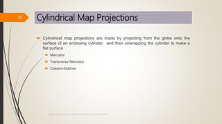 Cylindrical Map Projections
 Cylindrical map projections are made by projecting from the globe onto the
surface of an enclosing cylinder, and then unwrapping the cylinder to make a
flat surface
 Mercator
 Transverse Mercator
 Cassini-Soldner
10
Map Projections in GIS, Samirsinh Parmar, DoCL, DDU, Nadiad.
 