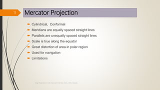 Mercator Projection
 Cylindrical, Conformal
 Meridians are equally spaced straight lines
 Parallels are unequally spaced straight lines
 Scale is true along the equator
 Great distortion of area in polar region
 Used for navigation
 Limitations
11
Map Projections in GIS, Samirsinh Parmar, DoCL, DDU, Nadiad.
 
