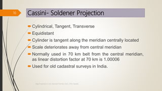 Cassini- Soldener Projection
Cylindrical, Tangent, Transverse
Equidistant
Cylinder is tangent along the meridian centrally located
Scale deteriorates away from central meridian
Normally used in 70 km belt from the central meridian,
as linear distortion factor at 70 km is 1.00006
Used for old cadastral surveys in India.
16
Map Projections in GIS, Samirsinh Parmar, DoCL, DDU, Nadiad.
 