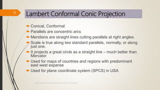 Lambert Conformal Conic Projection
 Conical, Conformal
 Parallels are concentric arcs
 Meridians are straight lines cutting parallels at right angles.
 Scale is true along two standard parallels, normally, or along
just one.
 It projects a great circle as a straight line – much better than
Mercator
 Used for maps of countries and regions with predominant
east west expanse
 Used for plane coordinate system (SPCS) in USA
19
Map Projections in GIS, Samirsinh Parmar, DoCL, DDU, Nadiad.
 