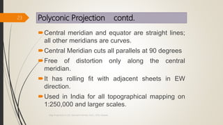 Polyconic Projection contd.
Central meridian and equator are straight lines;
all other meridians are curves.
Central Meridian cuts all parallels at 90 degrees
Free of distortion only along the central
meridian.
It has rolling fit with adjacent sheets in EW
direction.
Used in India for all topographical mapping on
1:250,000 and larger scales.
23
Map Projections in GIS, Samirsinh Parmar, DoCL, DDU, Nadiad.
 
