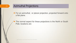 Azimuthal Projections
 For an azimuthal, or planar projection, projected forward onto
a flat plane.
 The normal aspect for these projections is the North or South
Pole. locations are
26
Map Projections in GIS, Samirsinh Parmar, DoCL, DDU, Nadiad.
 