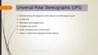Universal Polar Stereographic (UPS)
 Defined above 84 degrees north latitude and 80 degree south
 Conformal
 Meridians are straight lines
 Parallels are circles
 Scale increases from center point
 Used in conformal mapping of polar regions
27
Map Projections in GIS, Samirsinh Parmar, DoCL, DDU, Nadiad.
 