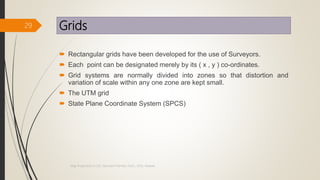 Grids
 Rectangular grids have been developed for the use of Surveyors.
 Each point can be designated merely by its ( x , y ) co-ordinates.
 Grid systems are normally divided into zones so that distortion and
variation of scale within any one zone are kept small.
 The UTM grid
 State Plane Coordinate System (SPCS)
29
Map Projections in GIS, Samirsinh Parmar, DoCL, DDU, Nadiad.
 