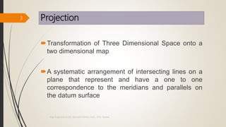 Projection
Transformation of Three Dimensional Space onto a
two dimensional map
A systematic arrangement of intersecting lines on a
plane that represent and have a one to one
correspondence to the meridians and parallels on
the datum surface
3
Map Projections in GIS, Samirsinh Parmar, DoCL, DDU, Nadiad.
 