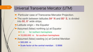 Universal Transverse Mercator (UTM)
 Particular case of Transverse Mercator Projection.
The earth between latitudes 84 N and 80 S, is divided
into 60, 6 wide strips;
Latitude origin – the Equator
Assumed (false) northing (y) at Equator
0 m for northern hemisphere
10,000,000 m for southern hemisphere
Assumed (false) easting (x) at Central Meridian
500,000 m
Scale factor at the central meridian : 0.9996
32
Map Projections in GIS, Samirsinh Parmar, DoCL, DDU, Nadiad.
 