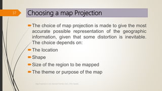 Choosing a map Projection
The choice of map projection is made to give the most
accurate possible representation of the geographic
information, given that some distortion is inevitable.
The choice depends on:
The location
Shape
Size of the region to be mapped
The theme or purpose of the map
37
Map Projections in GIS, Samirsinh Parmar, DoCL, DDU, Nadiad.
 