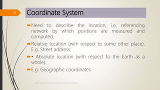 Coordinate System
Need to describe the location, i.e. referencing
network by which positions are measured and
computed.
Relative location (with respect to some other place).
E.g. Street address.
• Absolute location (with respect to the Earth as a
whole).
E.g. Geographic coordinates
41
Map Projections in GIS, Samirsinh Parmar, DoCL, DDU, Nadiad.
 