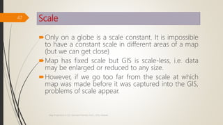 Scale
Only on a globe is a scale constant. It is impossible
to have a constant scale in different areas of a map
(but we can get close)
Map has fixed scale but GIS is scale-less, i.e. data
may be enlarged or reduced to any size.
However, if we go too far from the scale at which
map was made before it was captured into the GIS,
problems of scale appear.
47
Map Projections in GIS, Samirsinh Parmar, DoCL, DDU, Nadiad.
 