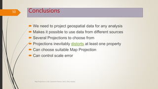 Conclusions
 We need to project geospatial data for any analysis
 Makes it possible to use data from different sources
 Several Projections to choose from
 Projections inevitably distorts at least one property
 Can choose suitable Map Projection
 Can control scale error
50
Map Projections in GIS, Samirsinh Parmar, DoCL, DDU, Nadiad.
 