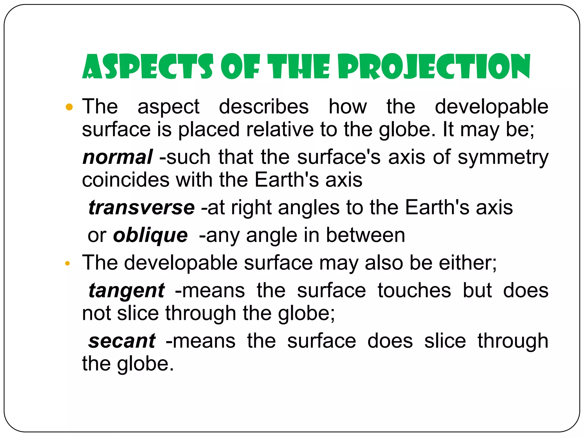 Aspects of the Projection
 The aspect describes how the developable
surface is placed relative to the globe. It may be;
normal -such that the surface's axis of symmetry
coincides with the Earth's axis
transverse -at right angles to the Earth's axis
or oblique -any angle in between
• The developable surface may also be either;
tangent -means the surface touches but does
not slice through the globe;
secant -means the surface does slice through
the globe.
 