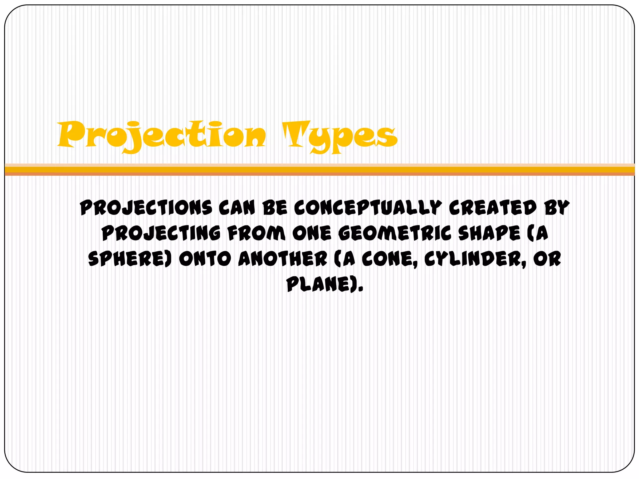 Projection Types
Projections can be conceptually created by
projecting from one geometric shape (a
sphere) onto another (a cone, cylinder, or
plane).
 