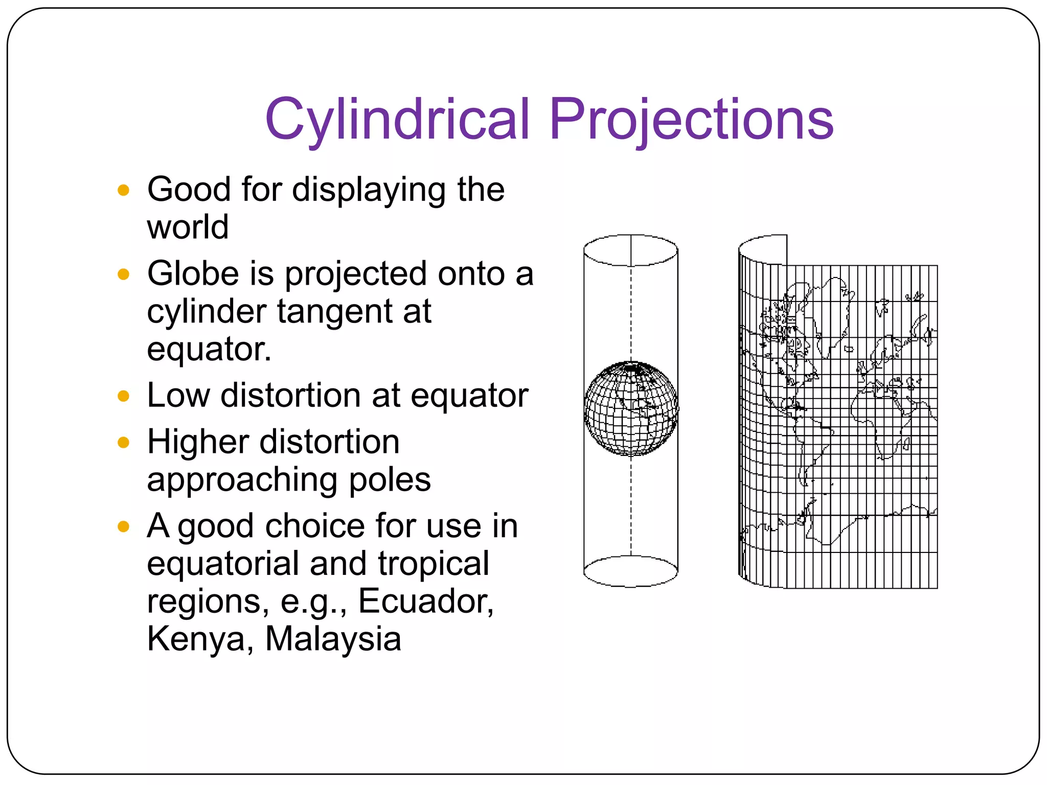 Cylindrical Projections
 Good for displaying the
world
 Globe is projected onto a
cylinder tangent at
equator.
 Low distortion at equator
 Higher distortion
approaching poles
 A good choice for use in
equatorial and tropical
regions, e.g., Ecuador,
Kenya, Malaysia
 