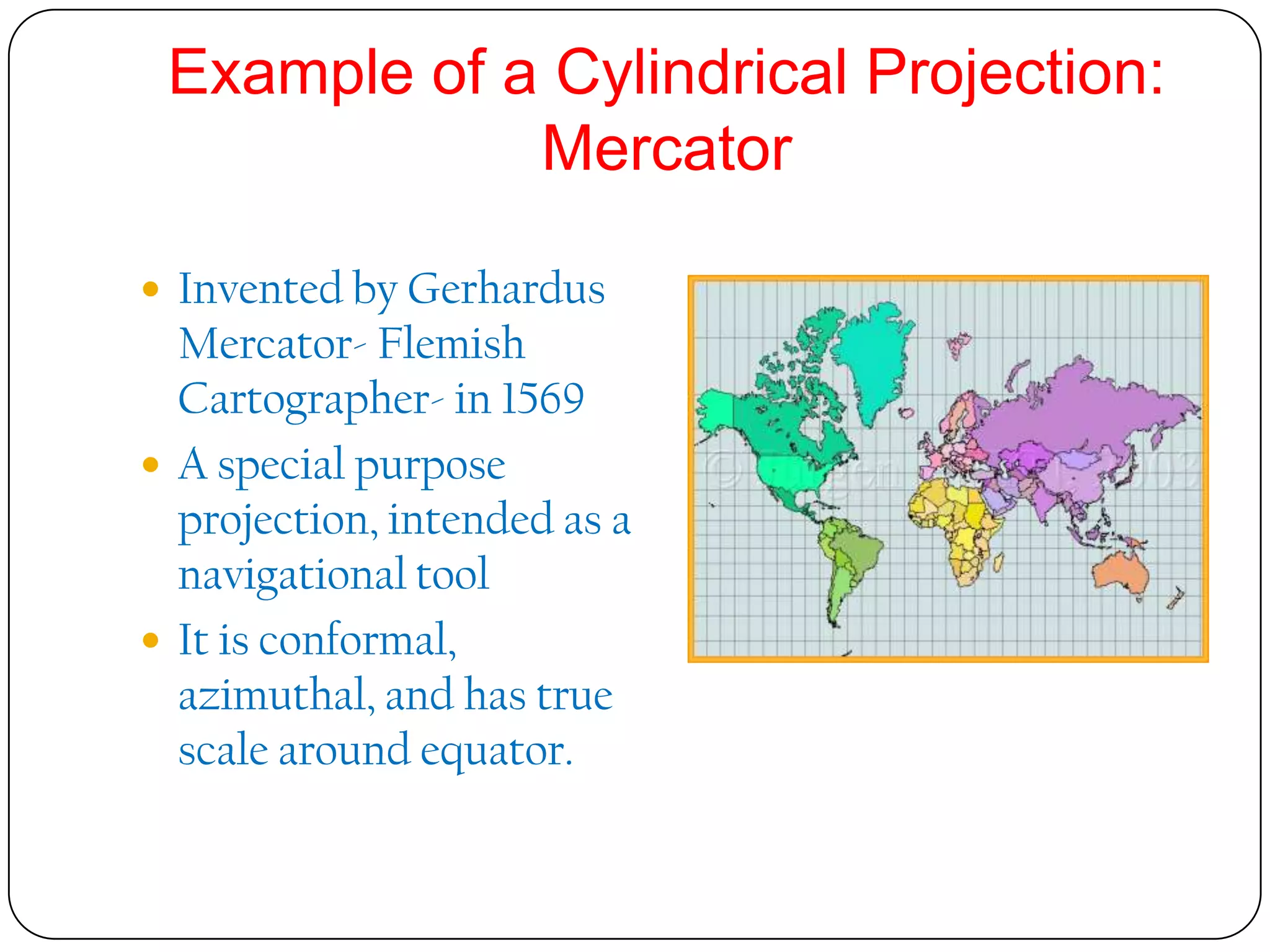 Example of a Cylindrical Projection:
Mercator
 Invented by Gerhardus
Mercator- Flemish
Cartographer- in 1569
 A special purpose
projection, intended as a
navigational tool
 It is conformal,
azimuthal, and has true
scale around equator.
 
