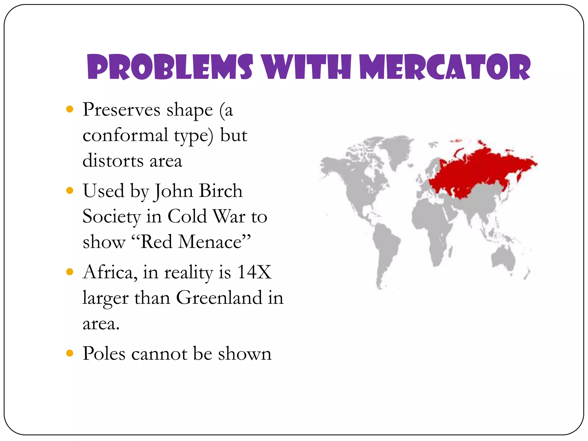Problems with Mercator
 Preserves shape (a
conformal type) but
distorts area
 Used by John Birch
Society in Cold War to
show “Red Menace”
 Africa, in reality is 14X
larger than Greenland in
area.
 Poles cannot be shown
 