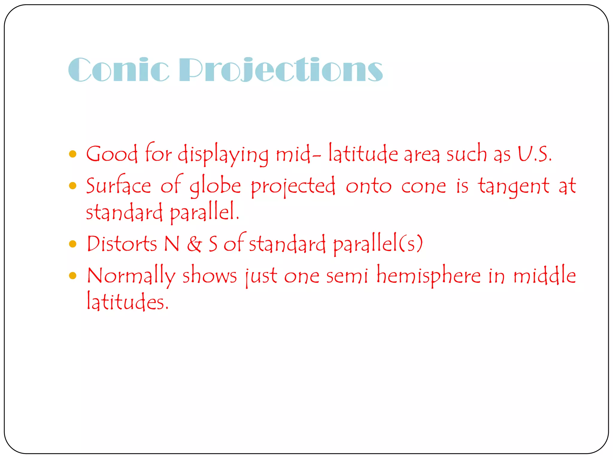 Conic Projections
 Good for displaying mid- latitude area such as U.S.
 Surface of globe projected onto cone is tangent at
standard parallel.
 Distorts N & S of standard parallel(s)
 Normally shows just one semi hemisphere in middle
latitudes.
 