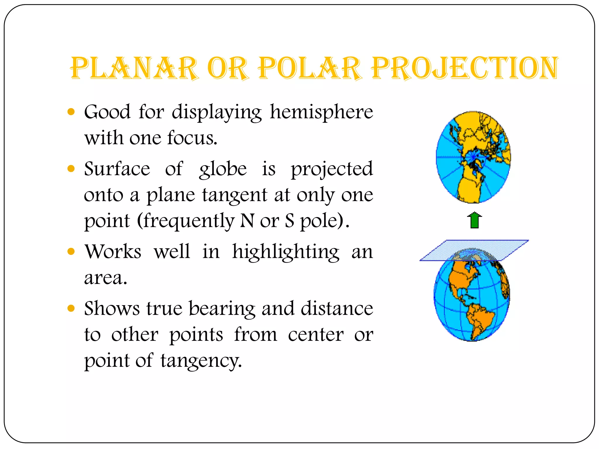 Planar or Polar Projection
 Good for displaying hemisphere
with one focus.
 Surface of globe is projected
onto a plane tangent at only one
point (frequently N or S pole).
 Works well in highlighting an
area.
 Shows true bearing and distance
to other points from center or
point of tangency.
 