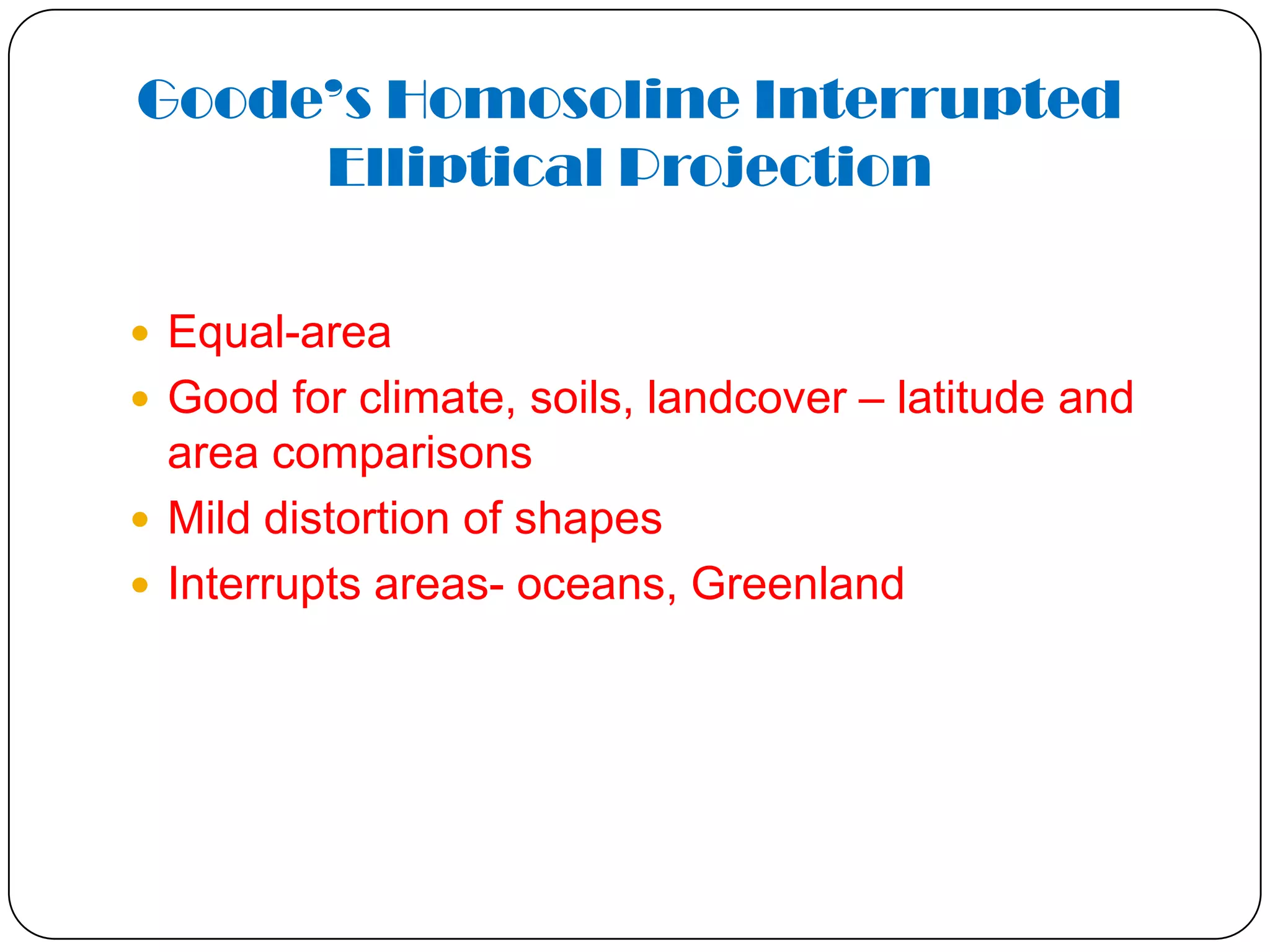 Goode’s Homosoline Interrupted
Elliptical Projection
 Equal-area
 Good for climate, soils, landcover – latitude and
area comparisons
 Mild distortion of shapes
 Interrupts areas- oceans, Greenland
 