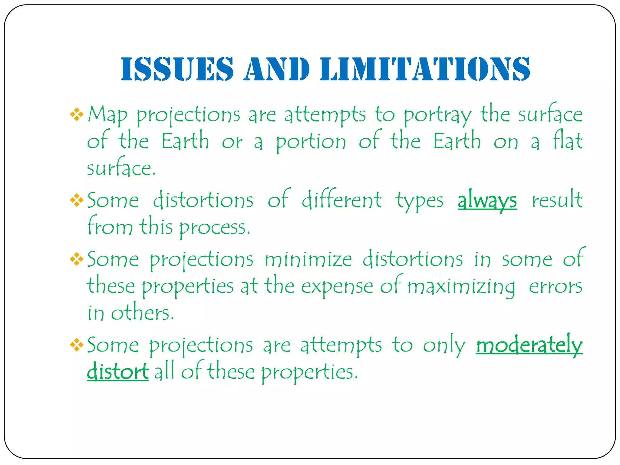 Issues and Limitations
Map projections are attempts to portray the surface
of the Earth or a portion of the Earth on a flat
surface.
Some distortions of different types always result
from this process.
Some projections minimize distortions in some of
these properties at the expense of maximizing errors
in others.
Some projections are attempts to only moderately
distort all of these properties.
 