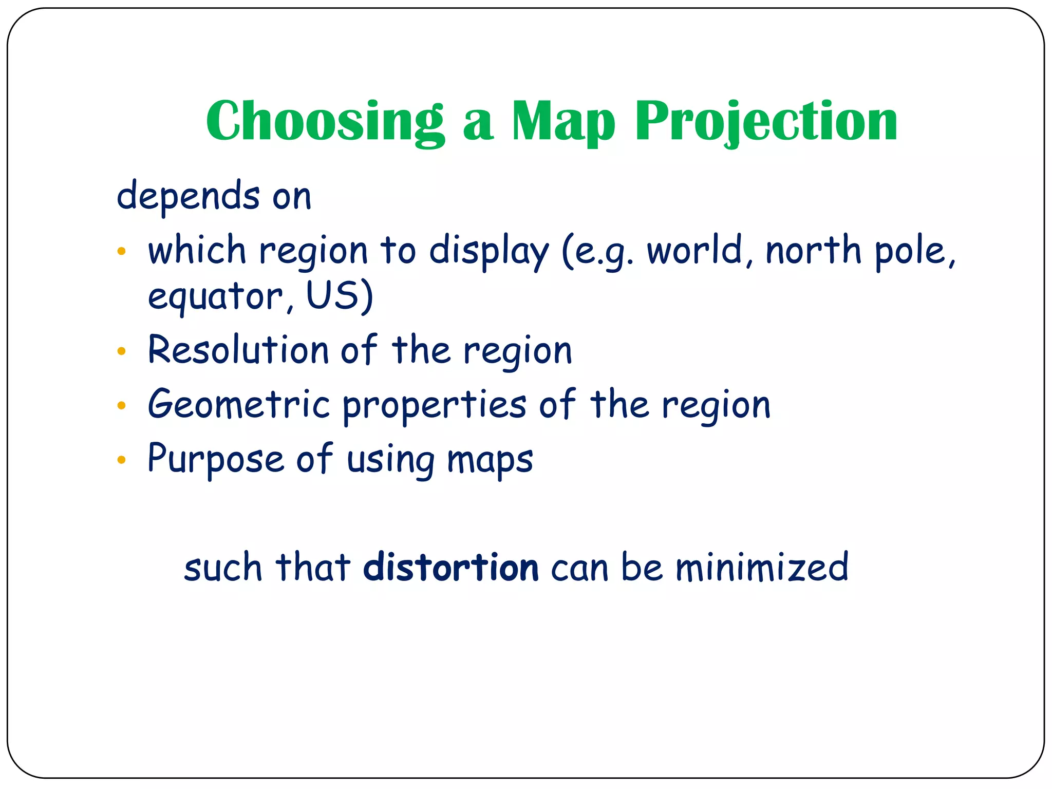 Choosing a Map Projection
depends on
• which region to display (e.g. world, north pole,
equator, US)
• Resolution of the region
• Geometric properties of the region
• Purpose of using maps
such that distortion can be minimized
 