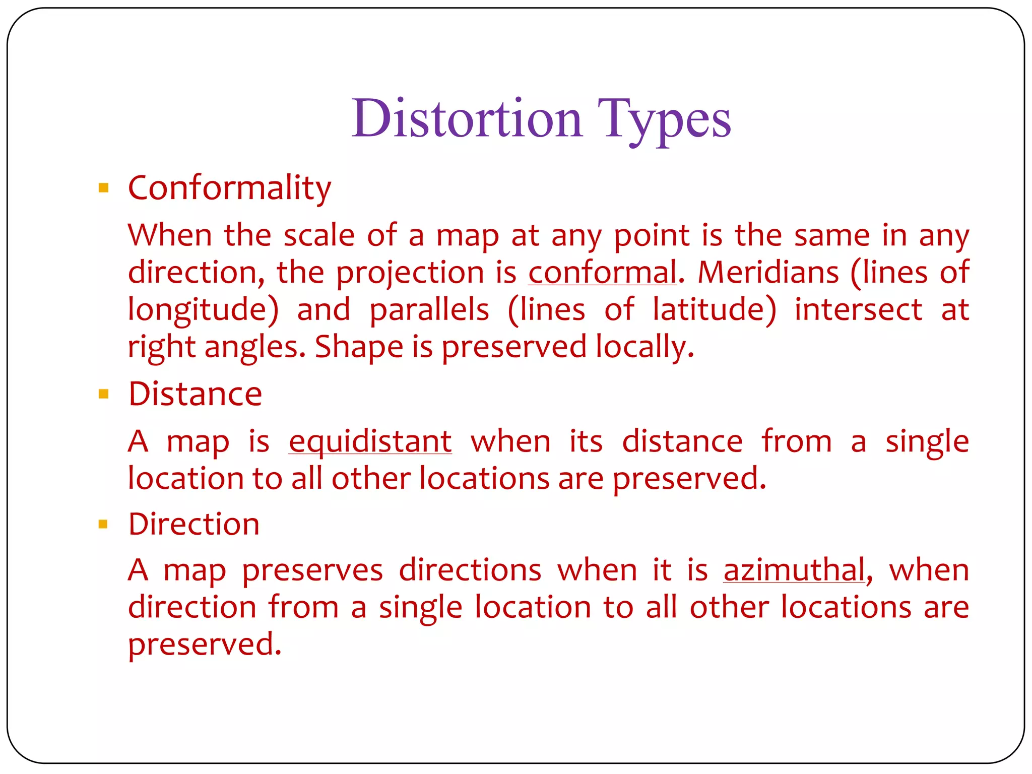 Distortion Types
 Conformality
When the scale of a map at any point is the same in any
direction, the projection is conformal. Meridians (lines of
longitude) and parallels (lines of latitude) intersect at
right angles. Shape is preserved locally.
 Distance
A map is equidistant when its distance from a single
location to all other locations are preserved.
 Direction
A map preserves directions when it is azimuthal, when
direction from a single location to all other locations are
preserved.
 