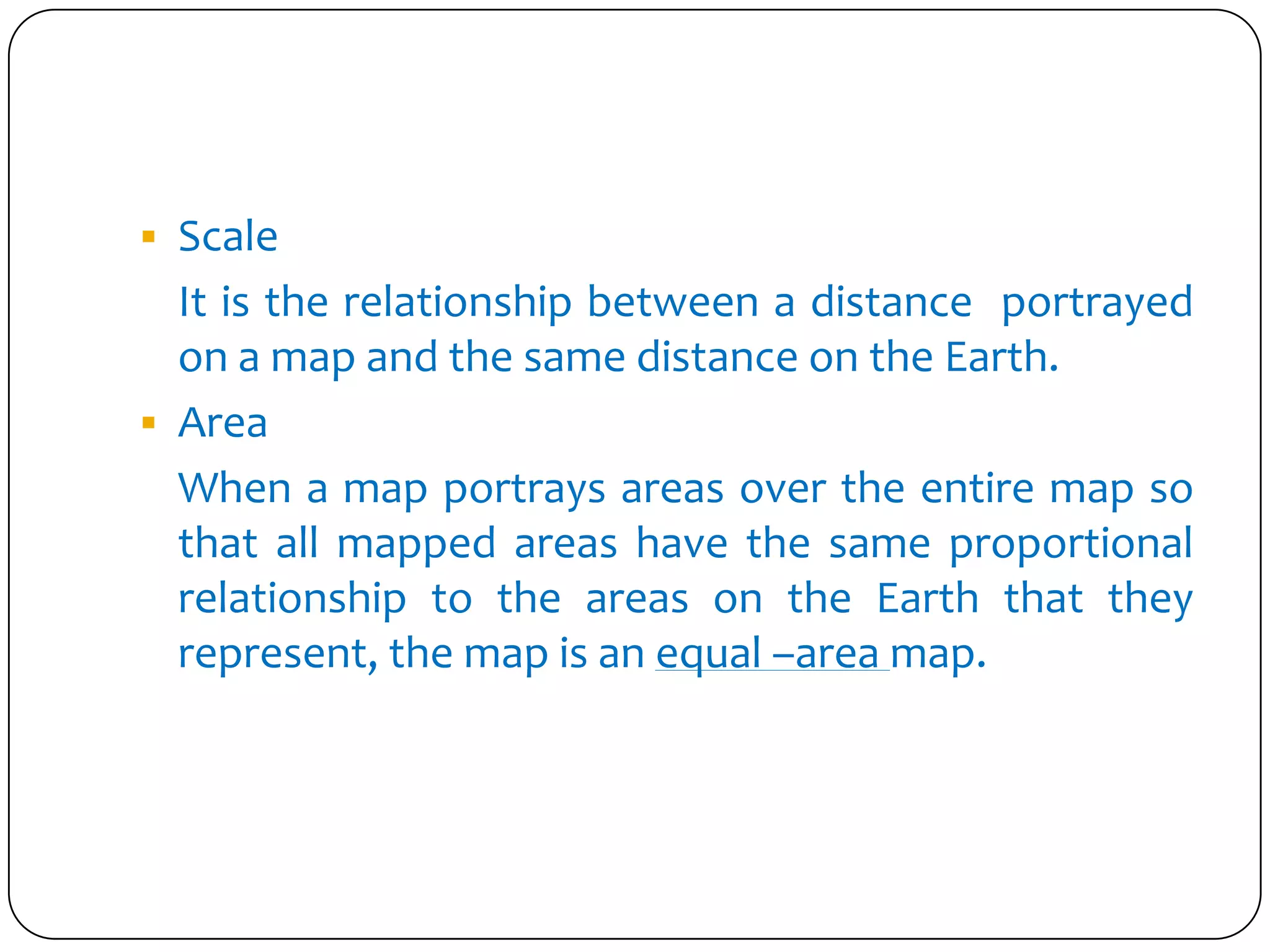  Scale
It is the relationship between a distance portrayed
on a map and the same distance on the Earth.
 Area
When a map portrays areas over the entire map so
that all mapped areas have the same proportional
relationship to the areas on the Earth that they
represent, the map is an equal –area map.
 