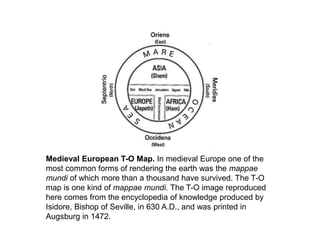 Medieval European T-O Map. In medieval Europe one of the
most common forms of rendering the earth was the mappae
mundi of which more than a thousand have survived. The T-O
map is one kind of mappae mundi. The T-O image reproduced
here comes from the encyclopedia of knowledge produced by
Isidore, Bishop of Seville, in 630 A.D., and was printed in
Augsburg in 1472.
 