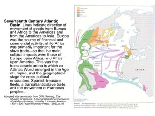 Seventeenth Century Atlantic
Basin. Lines indicate direction of
movement of goods from Europe
and Africa to the Americas and
from the Americas to Asia. Europe
was the source of financial and
commercial activity, while Africa
was primarily important for the
slave trade—so that the main
cultural impacts were those of
Europe upon Africa, and Africa
upon America. This was the
transoceanic arena in which an
Atlantic World emerged in the Age
of Empire, and the geographical
stage for cross-cultural
encounters, Spanish treasure
fleets, a transatlantic slave trade,
and the movement of European
peoples.
Adopted with permission from D.W. Meining, The
Shaping of America: A Geographical Perspective on
500 Years of History. Volume 1, Atlantic America,
1492–1800 (Yale University Press, 1986), p. 56
 
