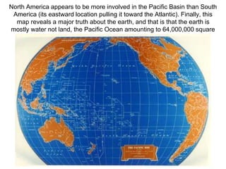 North America appears to be more involved in the Pacific Basin than South
America (its eastward location pulling it toward the Atlantic). Finally, this
map reveals a major truth about the earth, and that is that the earth is
mostly water not land, the Pacific Ocean amounting to 64,000,000 square
miles (over twice the size of the Atlantic Ocean).
 