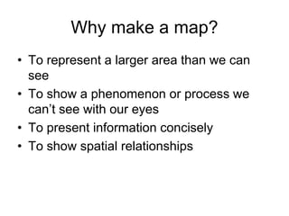 Why make a map?
• To represent a larger area than we can
see
• To show a phenomenon or process we
can’t see with our eyes
• To present information concisely
• To show spatial relationships
 