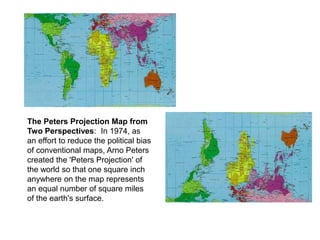 The Peters Projection Map from
Two Perspectives: In 1974, as
an effort to reduce the political bias
of conventional maps, Arno Peters
created the 'Peters Projection' of
the world so that one square inch
anywhere on the map represents
an equal number of square miles
of the earth's surface.
 