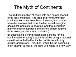 The Myth of Continents
• The traditional notion of continents can be abandoned
(or at least modified). The idea of a North American
continent, separate from South America, encourages
false dichotomies that do not reflect actual biological,
geological, and cultural realities, and that overlooks
many themes that parallel the history of both regions
(from cowboy culture to urbanization).
• By substituting a world regionalism scheme for the
continental one, today's students will be using a regional
classification that better fits the realities of ethnicity,
culture, and history. This, then, would be the beginning
of an attempt to look at the New Old World in a new way.
 