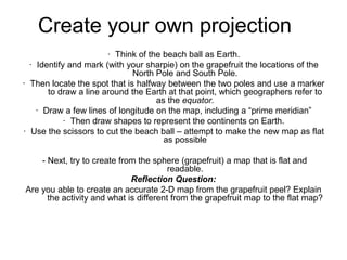 Create your own projection
· Think of the beach ball as Earth.
· Identify and mark (with your sharpie) on the grapefruit the locations of the
North Pole and South Pole.
· Then locate the spot that is halfway between the two poles and use a marker
to draw a line around the Earth at that point, which geographers refer to
as the equator.
· Draw a few lines of longitude on the map, including a “prime meridian”
· Then draw shapes to represent the continents on Earth.
· Use the scissors to cut the beach ball – attempt to make the new map as flat
as possible
- Next, try to create from the sphere (grapefruit) a map that is flat and
readable.
Reflection Question:
Are you able to create an accurate 2-D map from the grapefruit peel? Explain
the activity and what is different from the grapefruit map to the flat map?
 
