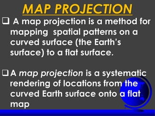 ❑ A map projection is a method for
mapping spatial patterns on a
curved surface (the Earth’s
surface) to a flat surface.
❑A map projection is a systematic
rendering of locations from the
curved Earth surface onto a flat
map
MAP PROJECTION
 