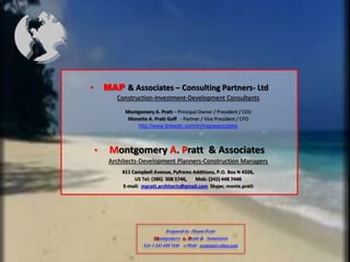 ?       MAP & Associates C Consulting Partners- Ltd
           Construction-Investment-Development Consultants

              Montgomery A. Pratt C Principal Owner / President / CEO
               Monette A. Pratt Goff - Partner / Vice President / CFO
                  http://www.linkedin.com/in/mapassociates



    ?    Montgomery A. Pratt & Associates
         Architects-Development Planners-Construction Managers
             #11 Campbell Avenue, Pyfroms Additions, P.O. Box N 4326,
                  US Tel: (386) 308 5746,  Mob: (242) 448 7446
             E-mail: mpratt.architects@gmail.com Skype; monte.pratt




                                Prepared by -Monte Pratt
                          Montgomery A. Pratt & Associates
                      Tel: 1 242 448 7446 e-Mail: rramap@yahoo.com
 