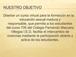 NUESTRO OBJETIVO2Diseñar un curso virtual para la formación en la educación sexual madura y responsable, quepermita a los estudiantes del curso 706 del Colegio Fernando Mazuera Villegas I.E.D, facilita el intercambio de vivenciasmediante la participaciónabierta y activa de los estudiantes.