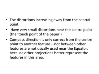 • The distortions increasing away from the central
point
• Have very small distortions near the centre point
(the ’touch point of the paper‘)
• Compass direction is only correct from the centre
point to another feature – not between other
features are not usually used near the Equator,
because other projections better represent the
features in this area.
 