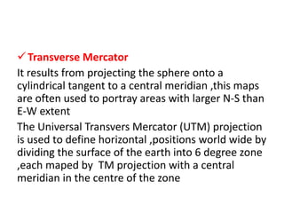Transverse Mercator
It results from projecting the sphere onto a
cylindrical tangent to a central meridian ,this maps
are often used to portray areas with larger N-S than
E-W extent
The Universal Transvers Mercator (UTM) projection
is used to define horizontal ,positions world wide by
dividing the surface of the earth into 6 degree zone
,each maped by TM projection with a central
meridian in the centre of the zone
 