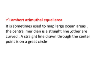 Lambert azimuthal equal area
It is sometimes used to map large ocean areas ,
the central meridian is a straight line ,other are
curved . A straight line drawn through the center
point is on a great circle
 