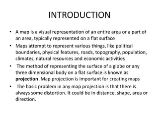 INTRODUCTION
• A map is a visual representation of an entire area or a part of
an area, typically represented on a flat surface
• Maps attempt to represent various things, like political
boundaries, physical features, roads, topography, population,
climates, natural resources and economic activities
• The method of representing the surface of a globe or any
three dimensional body on a flat surface is known as
projection .Map projection is important for creating maps
• The basic problem in any map projection is that there is
always some distortion. It could be in distance, shape, area or
direction.
 