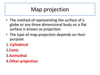 Map projection
• The method of representing the surface of a
globe or any three dimensional body on a flat
surface is known as projection
• The type of map projection depends on their
purpose
1. Cylindrical
2.Conic
3.Azimuthal
4.Other projection
 