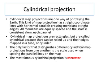 Cylindrical projection
• Cylindrical map projections are one way of portraying the
Earth. This kind of map projection has straight coordinate
lines with horizontal parallels crossing meridians at right
angles. All meridians are equally spaced and the scale is
consistent along each parallel
• Cylindrical map projections are rectangles, but are called
cylindrical because they can be rolled up and their edges
mapped in a tube, or cylinder.
• The only factor that distinguishes different cylindrical map
projections from one another is the scale used when
spacing the parallel lines on the map
• The most famous cylindrical projection is Mercator
 