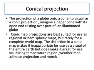 Conical projection
• The projection of a globe onto a cone .to visualise
a conic projection , imagine a paper cone with its
open end resting over part of an illuminated
globe
• Conic map projections are best suited for use as
regional or hemispheric maps, but rarely for a
complete world map. The distortion in a conic
map makes it inappropriate for use as a visual of
the entire Earth but does make it great for use
visualizing temperature region ,weather map
,climate projection and morek
 
