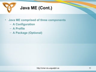 Java ME (Cont.)
• Java ME comprised of three components
– A Configuration
– A Profile
– A Package (Optional)
http://cmer.cis.uoguelph.ca 11
 