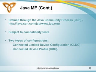 Java ME (Cont.)
• Defined through the Java Community Process (JCP) -
http://java.sun.com/jcp(www.jcp.org)
• Subject to compatibility tests
• Two types of configurations:
– Connected Limited Device Configuration (CLDC)
– Connected Device Profile (CDC).
http://cmer.cis.uoguelph.ca 13
 