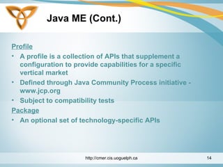 Java ME (Cont.)
Profile
• A profile is a collection of APIs that supplement a
configuration to provide capabilities for a specific
vertical market
• Defined through Java Community Process initiative -
www.jcp.org
• Subject to compatibility tests
Package
• An optional set of technology-specific APIs
http://cmer.cis.uoguelph.ca 14
 