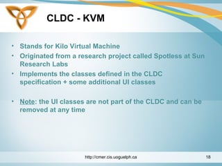 CLDC - KVM
• Stands for Kilo Virtual Machine
• Originated from a research project called Spotless at Sun
Research Labs
• Implements the classes defined in the CLDC
specification + some additional UI classes
• Note: the UI classes are not part of the CLDC and can be
removed at any time
http://cmer.cis.uoguelph.ca 18
 