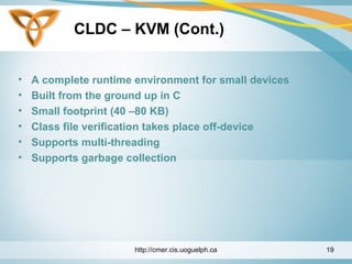 CLDC – KVM (Cont.)
• A complete runtime environment for small devices
• Built from the ground up in C
• Small footprint (40 –80 KB)
• Class file verification takes place off-device
• Supports multi-threading
• Supports garbage collection
http://cmer.cis.uoguelph.ca 19
 