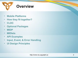 Overview
• Mobile Platforms
• How they fit together?
• CLDC
• Optional Packages
• MIDP
• MIDlets
• API Examples
• Input, Event, & Error Handling
• UI Design Principles
http://cmer.cis.uoguelph.ca 2
 