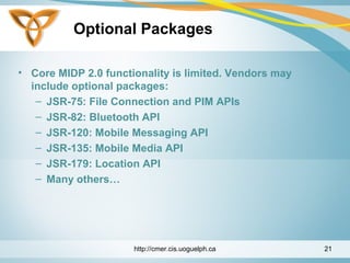 Optional Packages
• Core MIDP 2.0 functionality is limited. Vendors may
include optional packages:
– JSR-75: File Connection and PIM APIs
– JSR-82: Bluetooth API
– JSR-120: Mobile Messaging API
– JSR-135: Mobile Media API
– JSR-179: Location API
– Many others…
http://cmer.cis.uoguelph.ca 21
 